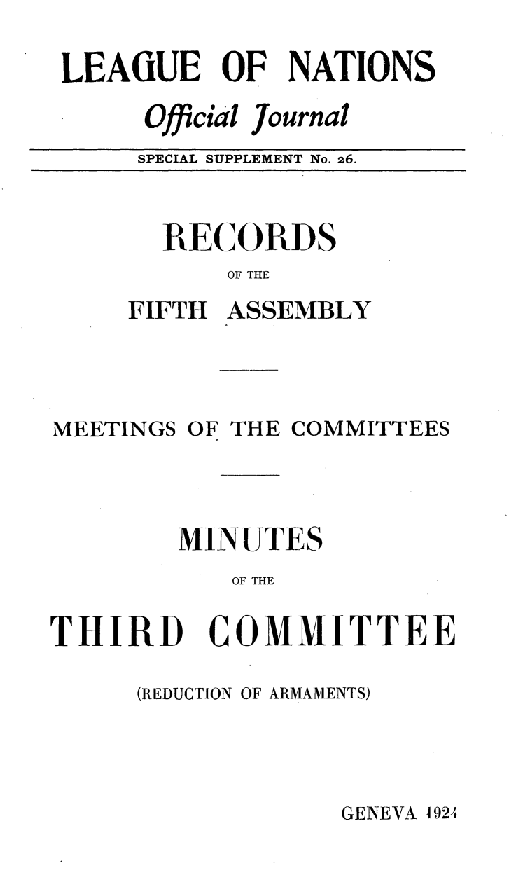 handle is hein.unl/offjrnsup0026 and id is 1 raw text is: LEAiUE OF NATIONS
Official journal
SPECIAL SUPPLEMENT No. 26.

RECORDS
OF THE
FIFTH ASSEMBLY

MEETINGS

OF

THE COMMITTEES

MINUTES
OF THE

THIRD

COMMITTEE

(REDUCTION OF ARMAMENTS)

GENEVA A 924


