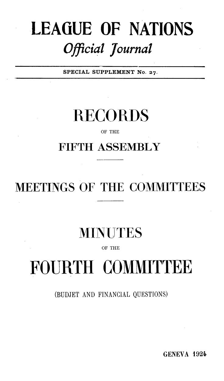 handle is hein.unl/offjrnsup0027 and id is 1 raw text is: .LEAGUE OF NATIONS
Official Journal
SPECIAL SUPPLEMENT No. 27.

RECORDS
OF THE
FIFTH ASSEMBLY

MEETINGS OF THE COMMITTEES
MINUTES
OF THE
FOURTH COMMITTEE

(BUDJET AND FINANCIAL QUESTIONS)

GENEVA 192&



