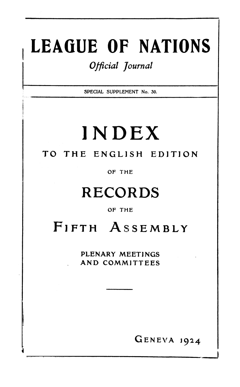 handle is hein.unl/offjrnsup0030 and id is 1 raw text is: LEAOiUE

OF

Official

NATIONS

journal

SPECIAL SUPPLEMENT No. 30.

INDEX

TO THE

ENGLISH

EDITION

OF THE
RECORDS
OF THE

FiFTH

ASSEM

BLY

PLENARY MEETI NGS
AND COMMITTEES

GENEVA

1924

5

I                                                                                                                                                                                                                                                                                                                                                                                                                                                                                                                 I


