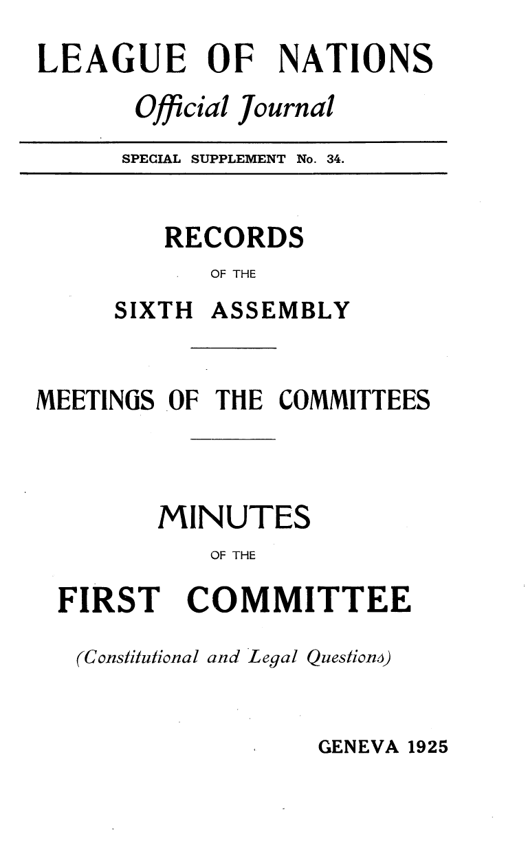 handle is hein.unl/offjrnsup0034 and id is 1 raw text is: LEAGUE OF

NATIONS

Official Journal

SPECIAL SUPPLEMENT No.

34.

RECORDS
OF THE
SIXTH ASSEMBLY

MEETINGS OF THE COMMITTEES
MINUTES
OF THE

FIRST

COMMITTEE

(Constitulional and Legal Questionm)

GENEVA 1925


