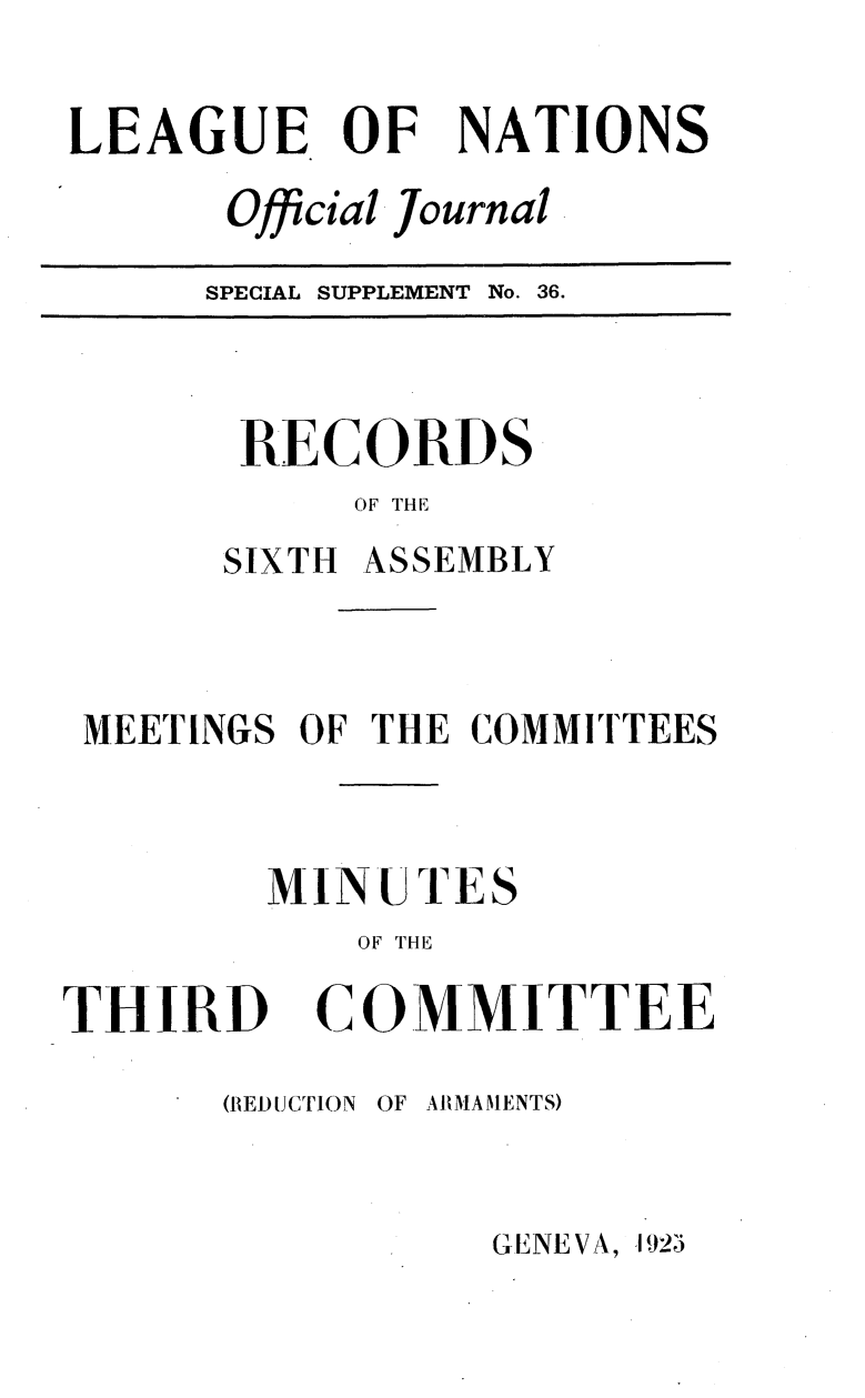 handle is hein.unl/offjrnsup0036 and id is 1 raw text is: LEAGUE OF

NATIONS

Official Journal

SPECIAL SUPPLEMENT No. 36.

RECORDS
OF THE
SIXTH ASSEMBLY

MEETINGS OF THE COMMITTEES
MINUTES
OF THE

THIRD

COMMITTEE

(REDUCTION OF ARMAMENTS)

GENEVA, 192e'


