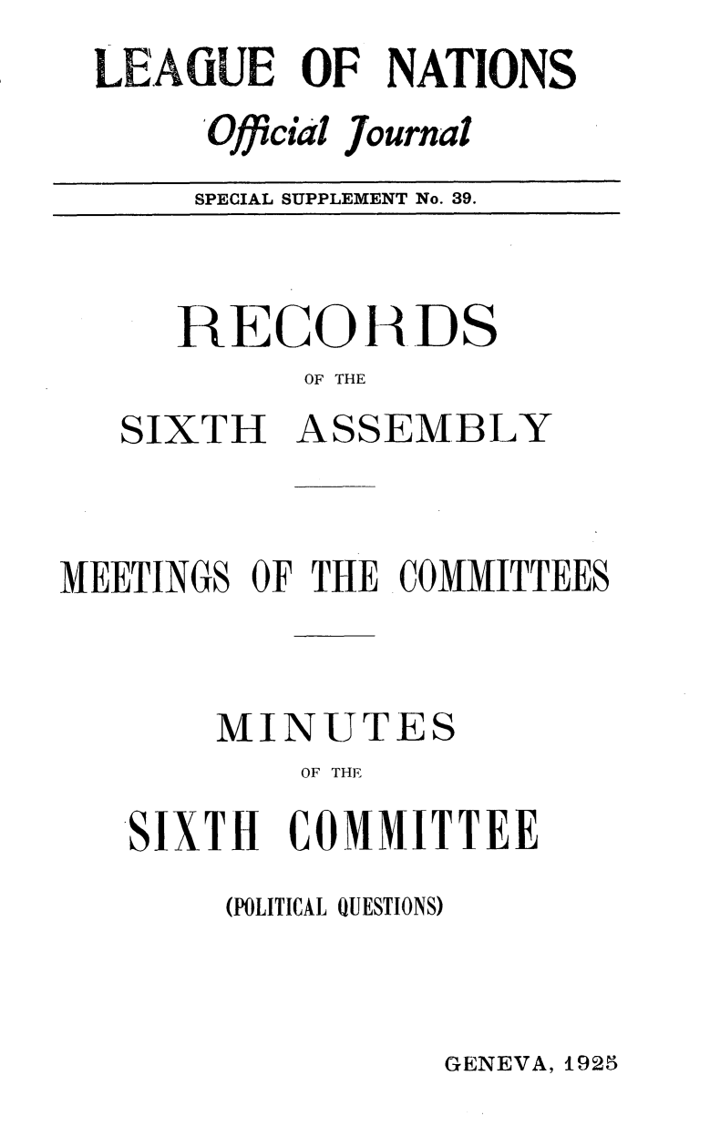 handle is hein.unl/offjrnsup0039 and id is 1 raw text is: LEAGUE OF NATIONS
'Official Journal
SPECIAL SUPPLEMENT No. 39.

RECOH DS
OF THE
SIXTH ASSEMBLY

MEETINGS OF THE COMMITTEES
MINUTES
OF THE
SIXTH COMMITTEE

(POLITICAL QUESTIONS)

GENEVA, 1925


