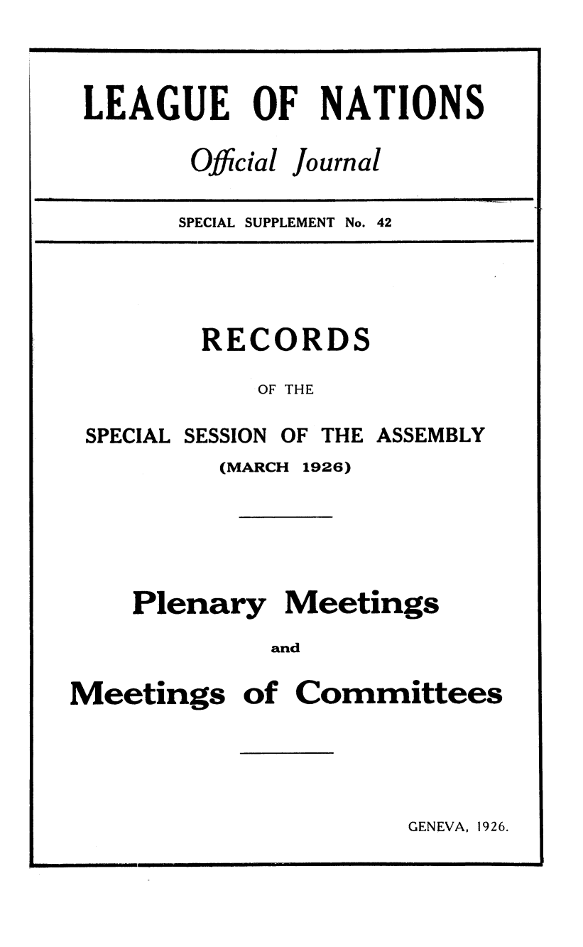 handle is hein.unl/offjrnsup0042 and id is 1 raw text is: LEAGUE OF NATIONS

Official

Journal

SPECIAL SUPPLEMENT No.

RECORDS
OF THE

SPECIAL

SESSION

OF THE ASSEMBLY

(MARCH

1926)

Plenary Meetings
and
Meetings of Committees

GENEVA, 1926.

II            I     I                                                                                                                                                                                                 I I                                                                                I       II                                     I                                                                                                                                          I    I  !

pqppjmp -

!---


