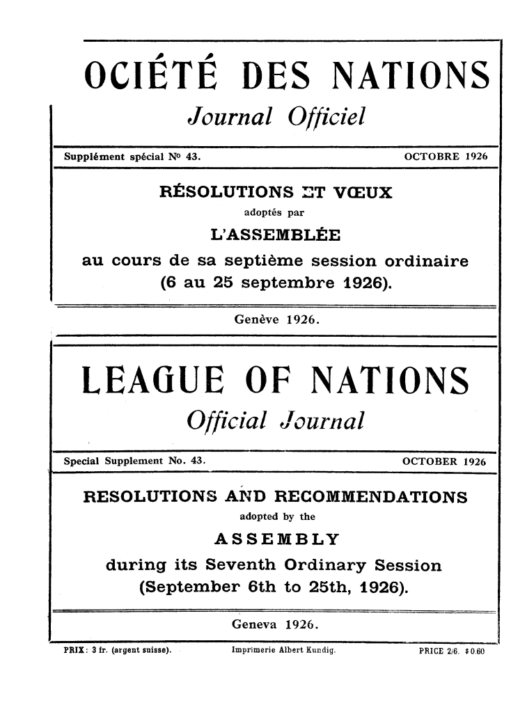 handle is hein.unl/offjrnsup0043 and id is 1 raw text is: OCIETIE DES NATIONS
Journal Officiel
Suppliment sp6cial No 43.         OCTOBRE 1926
RtSOLUTIONS T VEUX
adopt6s par
L'ASSEMBL.E
au cours de sa septi~me session ordinaire
(6 au 25 septembre 1926).
Geneve 1926.
LEAGUE OF NATIONS
Official Journal
Special Supplement No. 43.        OCTOBER 1926
RESOLUTIONS AND RECOMMENDATIONS
adopted by the
ASSEMBLY
during its Seventh Ordinary Session
(September 6th to 25th, 1926).
Geneva 1926.

PRIX: 3 fr. (argent suisse).

lmprimerie Albert Kundig.

PRICE Ui. $0H0


