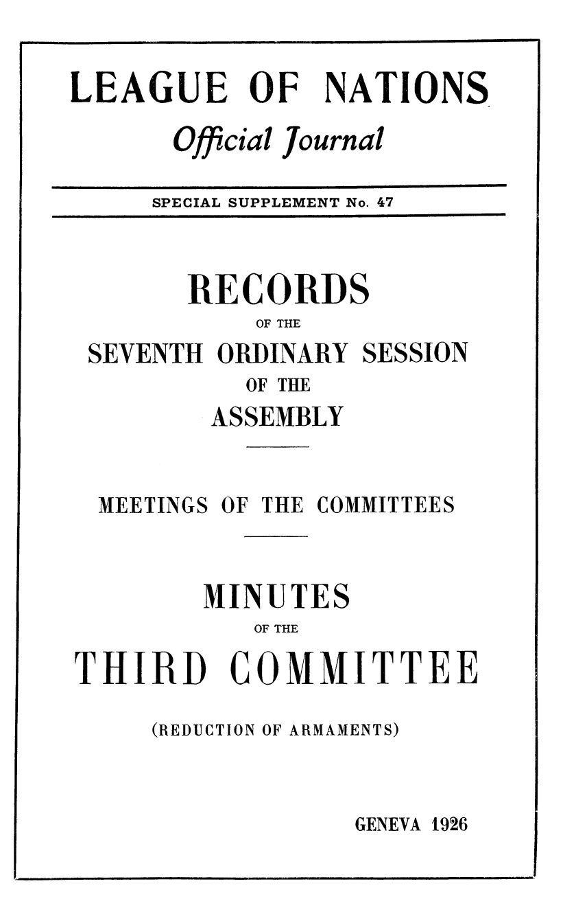 handle is hein.unl/offjrnsup0047 and id is 1 raw text is: LEAGUE OF

NATIONS

Oficial Journal

SPECIAL SUPPLEMENT No. 47

RECORDS
OF THE
SEVENTH ORDINARY SESSION
OF THE
ASSEMBLY
MEETINGS OF THE COMMITTEES
MINUTES
OF THE
THIRD COMMITTEE

(REDUCTION OF ARMAMENTS)

GENEVA 1926

I          I                                                                                                     lllmll                                                                                                                  lind   [ I'
im                                                                                                            I


