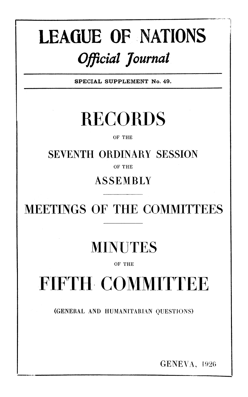 handle is hein.unl/offjrnsup0049 and id is 1 raw text is: LEAGUE OF NATIONS
Official journal
SPECIAL SUPPLEMENT No. 49.

RECORDS
OF THE
SEVENTH ORDINARY SESSION
OF THE

ASSEMBLY
MEETINGS OF THE COMMITTEES
MINUTES
OF THE
FIFTH COMMITTEE

(GENERAL AND HUMANITARIAN QUESTIONS)

GENEVA,


