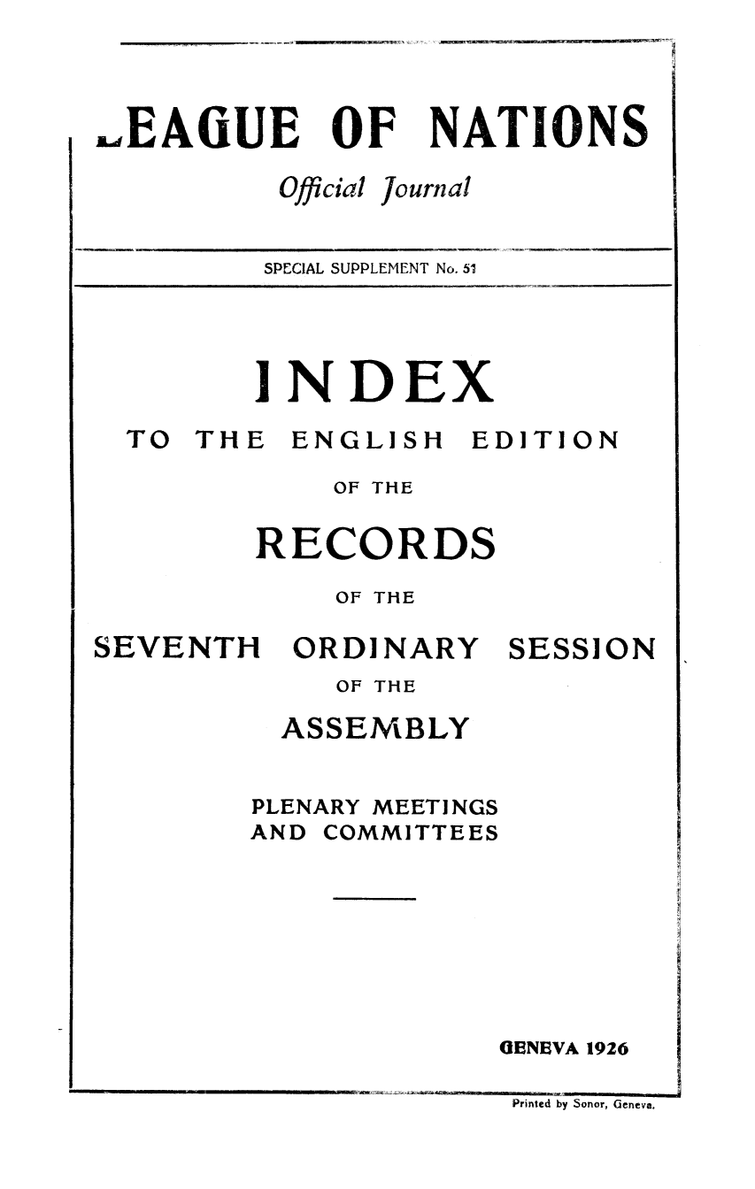 handle is hein.unl/offjrnsup0051 and id is 1 raw text is: J. EAOUE

OF

Official

NATIONS

Journal

SPECIAL SUPPLEMENT No. 51

INDEX

TO THE

ENGLISH

EDITION

OF THE
RECORDS
OF THE

SEVENTH

ORDINARY

SESSION

OF THE
ASSEMBLY
PLENARY MEETINGS
AND COMMITTEES
GENEVA 1926

Printed by Sonor, Geneva.


