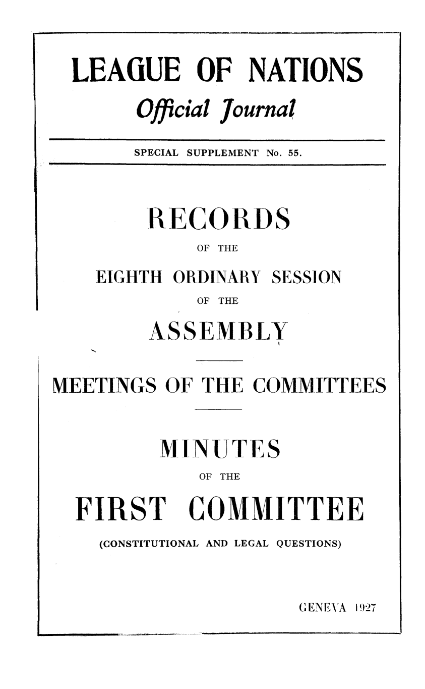 handle is hein.unl/offjrnsup0055 and id is 1 raw text is: LEAGUE OF NATIONS
Official Journal
SPECIAL SUPPLEMENT No. 55.

RECORDS
OF THE
EIGHTH ORDINARY SESSION
OF THE
ASSEMBLY
MEETINGS OF THE COMMITTEES
MINUTES
OF THE

FIRST

COMMITTEE

(CONSTITUTIONAL AND LEGAL QUESTIONS)

GENEV , 1927

[                   i


