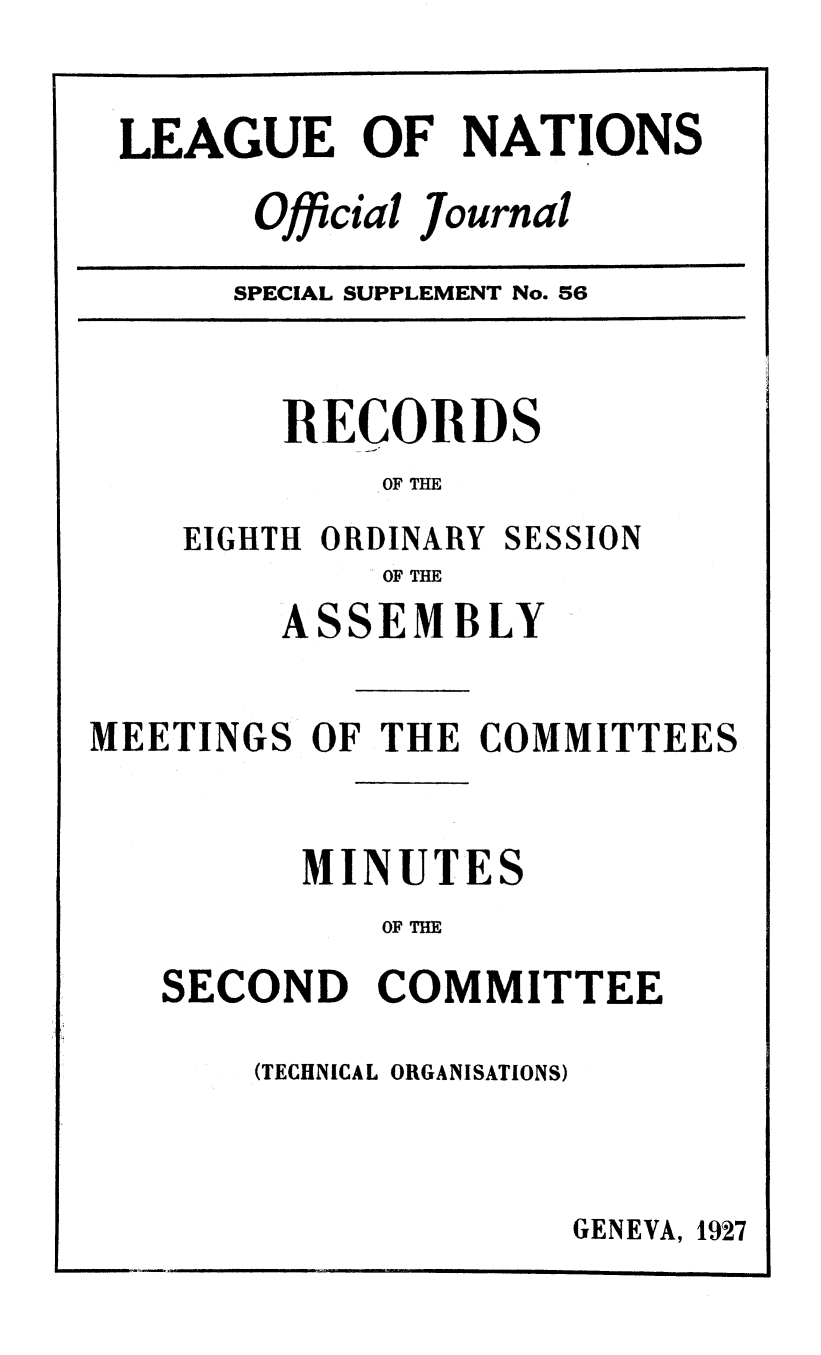 handle is hein.unl/offjrnsup0056 and id is 1 raw text is: LEAGUE OF NATIONS
Official Journal

SPECIAL SUPPLEMENT No. 56

RECORDS
OF THE

EIGHTH ORDINARY

SESSION

OF THE

ASSEMBLY
MEETINGS OF THE COMMITTEES
MINUTES
OF THE
SECOND COMMITTEE

(TECHNICAL ORGANISATIONS)

GENEVA, 1927


