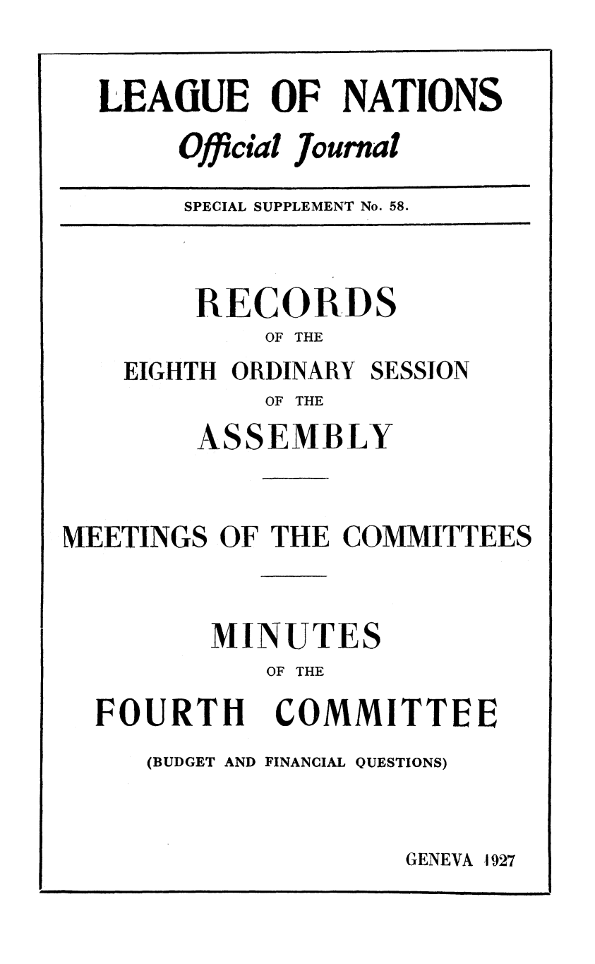 handle is hein.unl/offjrnsup0058 and id is 1 raw text is: LEA(UE OF NATIONS
Oficial Journal
fi    1

SPECIAL SUPPLEMENT No. 58.

RECORDS
OF THE
EIGHTH ORDINARY SESSION
OF THE
ASSEMBLY
MEETINGS OF THE COMMITTEES
MINUTES
OF THE

FOURTH

COMMITTEE

(BUDGET AND FINANCIAL QUESTIONS)

GENEVA 1927

I                                                                                                                   I                                                                                                                                                                                                         I l l                                                                                       I


