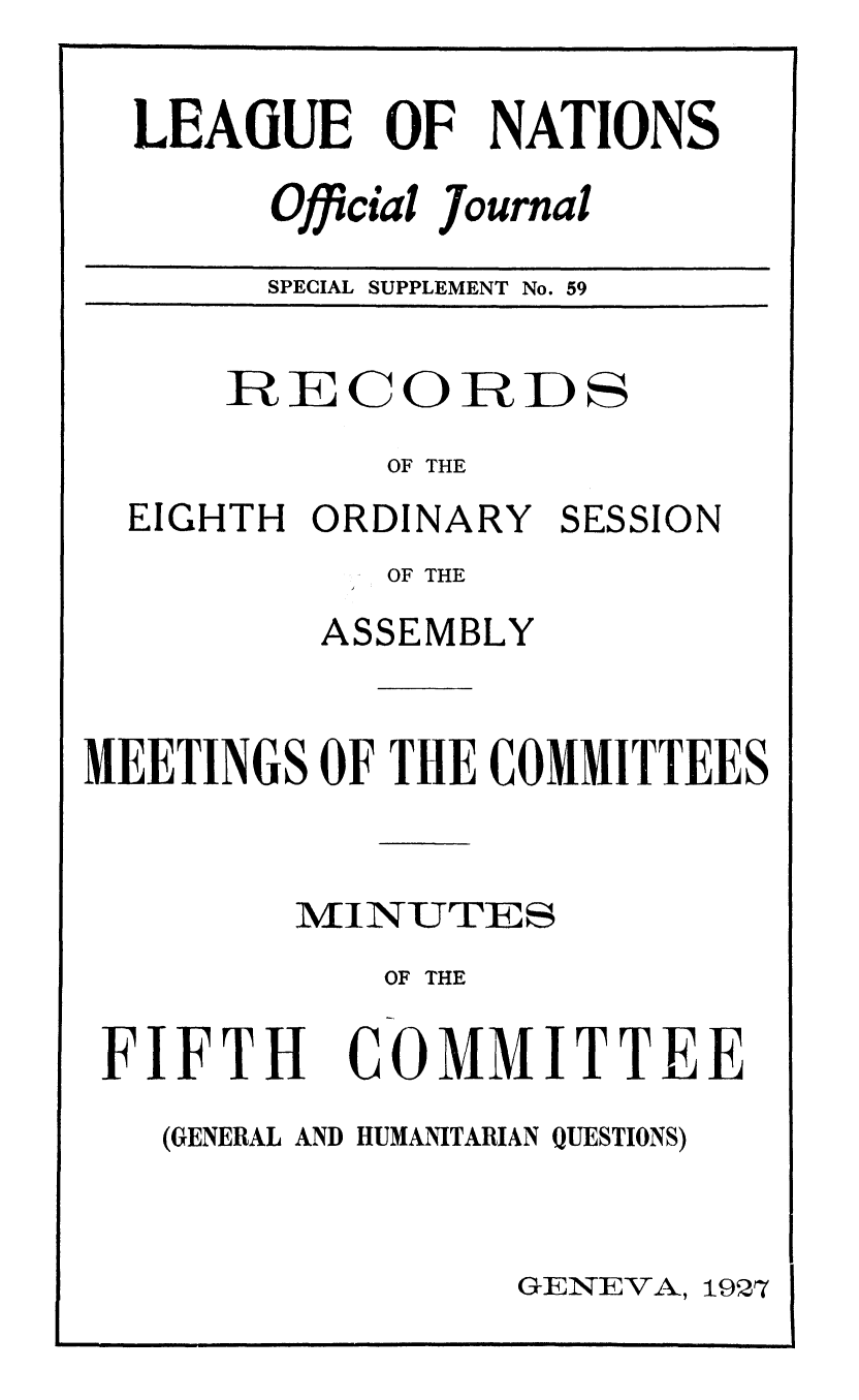 handle is hein.unl/offjrnsup0059 and id is 1 raw text is: LEAGUE OF NATIONS
Official Journal
SPECIAL SUPPLEMENT No. 59

RECORDS
OF THE

EIGHTH ORDINARY

SESSION

OF THE
ASSEMBLY
MEETINGS OF THE COMMITTEES
/FINUTES
OF THE

FIFTH

COMMITTEE

(GENERAL AND HUMANITARIAN QUESTIONS)

GENEVA, 1927


