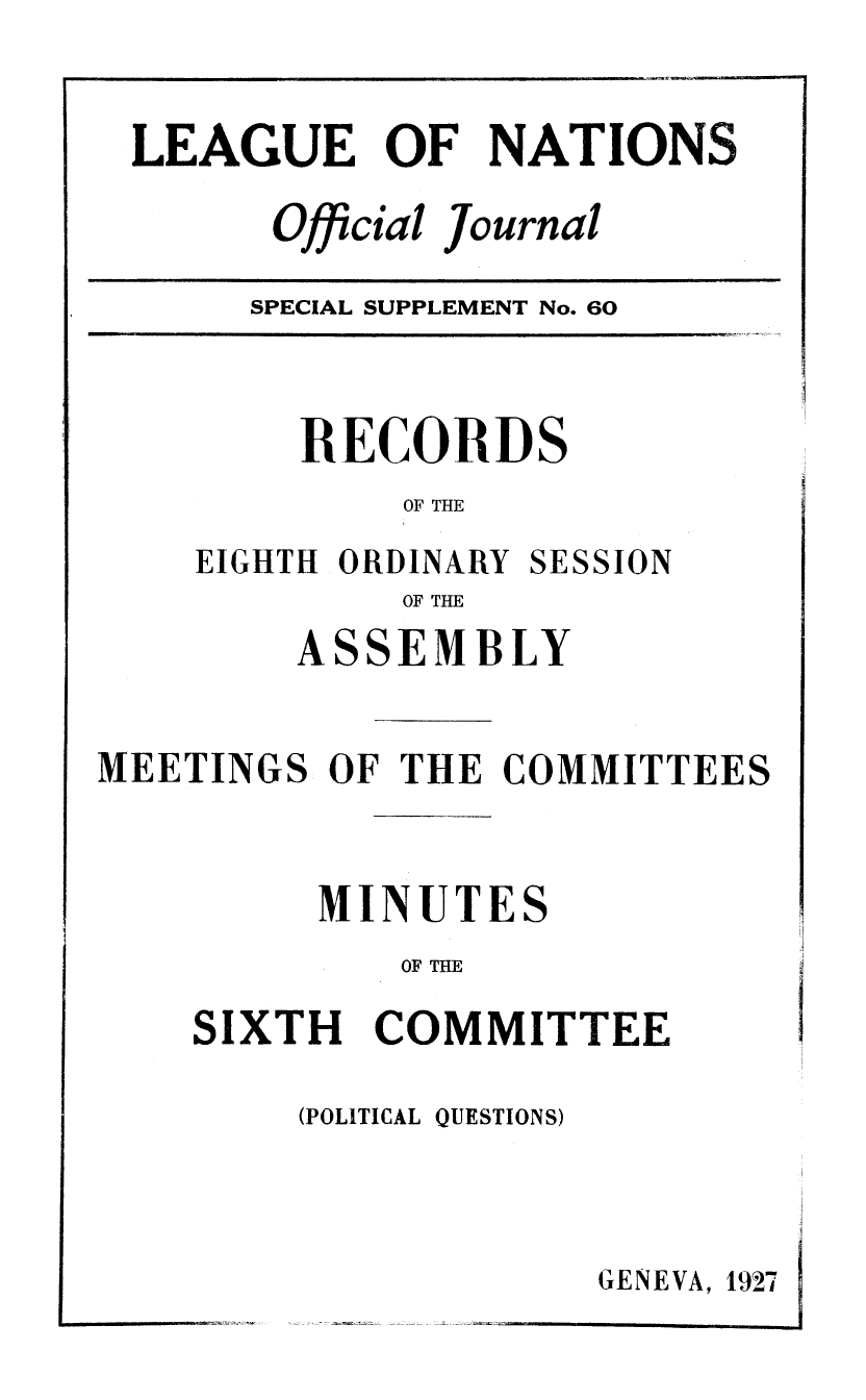 handle is hein.unl/offjrnsup0060 and id is 1 raw text is: LEAGUE OF NATIONS
Official Journal

SPECIAL SUPPLEMENT No. 60

RECORDS
OF THE

EIGHTH ORDINARY

SESSION

OF THE

ASSEMBLY
MEETINGS OF THE COMMITTEES
MINUTES
OF THE
SIXTH COMMITTEE

(POLITICAL QUESTIONS)

GENEVA, 1927


