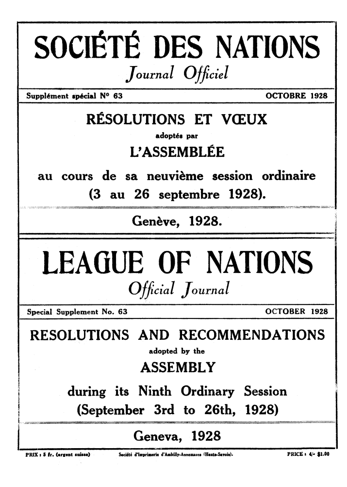 handle is hein.unl/offjrnsup0063 and id is 1 raw text is: SOCII TI DES NATIONS
Journal Ojficiel
Suppl6ment sp6cial NO 63          OCTOBRE 1928
RISOLUTIONS ET VCEUX
adopt6s par
L'ASSEMBLEE
au cours de sa neuvi~me session ordinaire
(3 au 26 septembre 1928).
Geneve, 1928.
LEAGUE OF NATIONS
Official Journal
Special Supplement No. 63         OCTOBER 1928
RESOLUTIONS AND RECOMMENDATIONS
adopted by the
ASSEMBLY
during its Ninth Ordinary Session
(September 3rd to 26th, 1928)
Geneva, 1928
FlUX ~~i 5r.(rotais)SdUdIrm. dml-ntm as.(at-aog.  RC  / 10

Sw it dXlwprimwrie d'Ambilly.Annemasse (Haute-Savois).

PRICE z 41- $1.0

PRIX, v fir. (arreat subtse)


