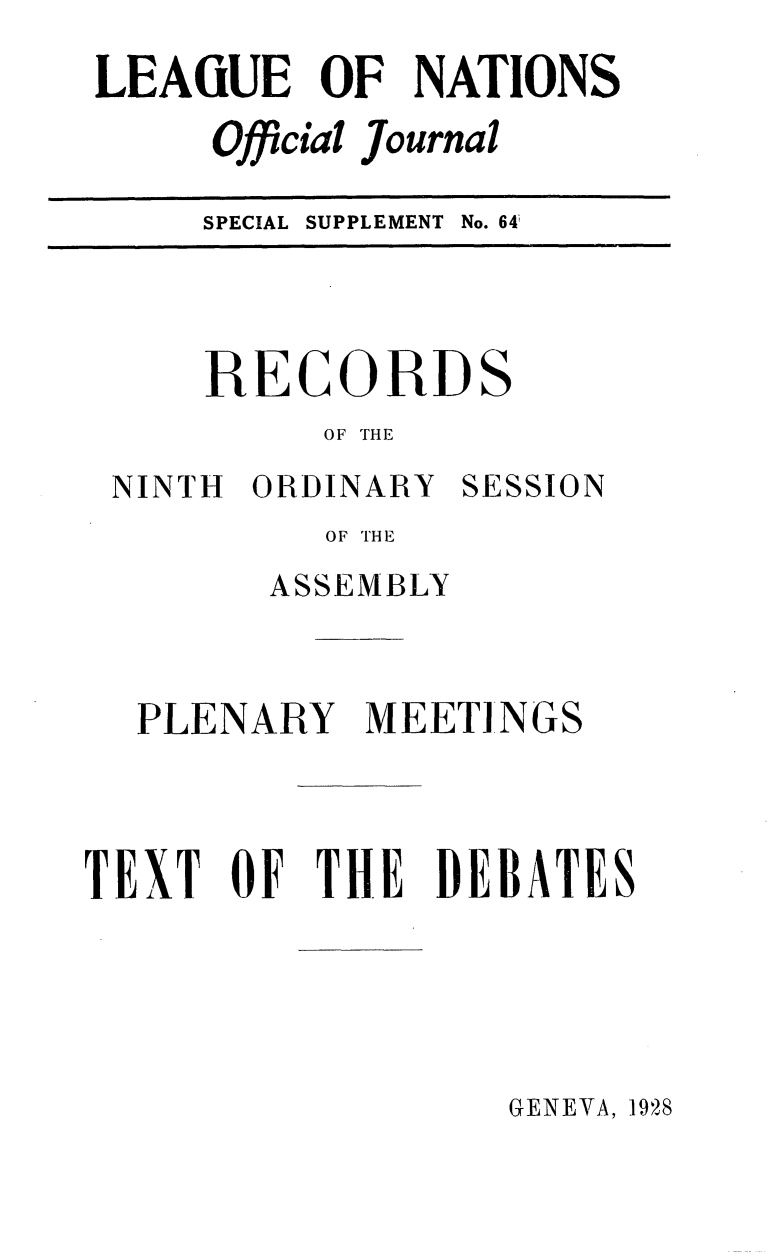 handle is hein.unl/offjrnsup0064 and id is 1 raw text is: LEAGUE OF NATIONS
Official Journal
SPECIAL SUPPLEMENT No. 64'

RECORDS
OF THE

NINTH ORDINARY

SESSION

OF THE
ASSEMBLY

PLENARY MEETINGS
TEXT OF THE DEBATES

GENEVA, 1928


