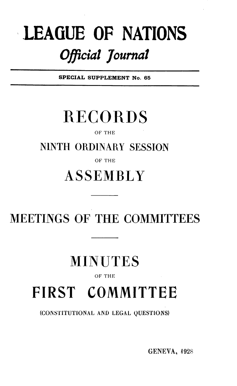 handle is hein.unl/offjrnsup0065 and id is 1 raw text is: LEAGUE OF NATIONS
Official Journal
SPECIAL SUPPLEMENT No. 65

RECORDS
OF THE
NINTH ORDINARY SESSION
OF THE

ASSEMBLY
MEETINGS OF THE COMMITTEES
MINUTES
OF THE

FIRST

COMMITTEE

(CONSTITUTIONAL AND LEGAL QUESTIONS)

GENEVA, A 928


