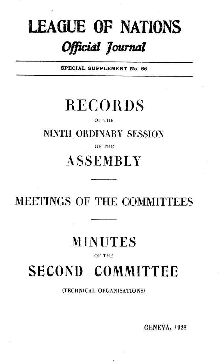 handle is hein.unl/offjrnsup0066 and id is 1 raw text is: LEAGfUE OF NATIONS
Officia Journml
SPECIAL SUPPLEMENT No. 66

RECORDS
OF THE

NINTH ORDINARY

SESSION

OF T HE

ASSEMBLY
MEETINGS OF THE COMMITTEES
MINUTES
OF THE

SECOND

COMMITTEE

(TECHNICAL ORGANISATIONS)

GENEVA, 1928


