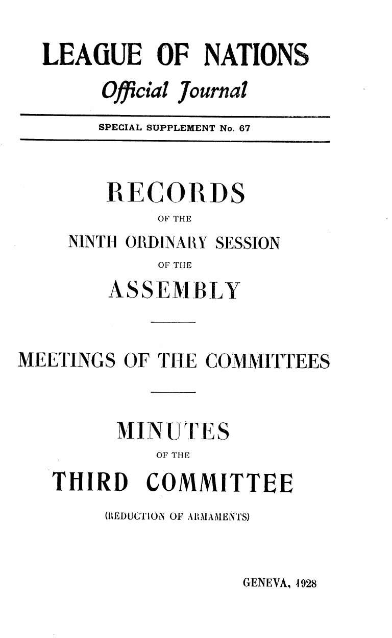 handle is hein.unl/offjrnsup0067 and id is 1 raw text is: LEAGUE OF NATIONS
Official Journal
SPECIAL SUPPLEMENT No. 67

RECORDS
OF THE
NINTH ORDINARY SESSION
OF T14E

ASSEMBLY
MEETINGS OF THE COMMITTEES
MINUTES
OF THE
THIRD COMMITTEE

(BEDUCTION OF ARMAMENTS)

GENEVA, 4 928


