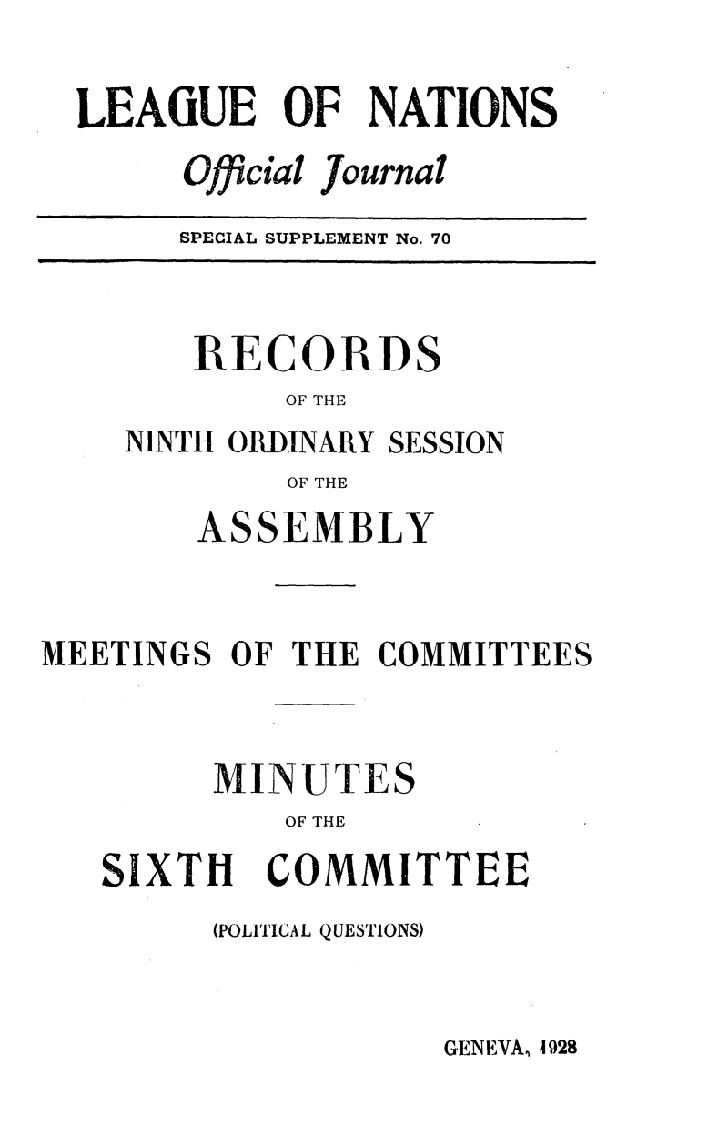 handle is hein.unl/offjrnsup0070 and id is 1 raw text is: LEAGUE OF NATIONS
Official Journal
SPECIAL SUPPLEMENT No. 70

RECORDS
OF THE
NINTH ORDINARY SESSION
OF THE

ASSEMBLY
MEETINGS OF THE COMMITTEES
MINUTES
OF THE

SIXTH

COMMITTEE

(POLITICAL QUESTIONS)

GENEVAW. 4928


