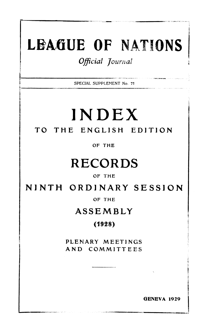 handle is hein.unl/offjrnsup0071 and id is 1 raw text is: LI A :fiUE

OF

NATIONS

Official

J0 tirii a

SPECIAL SUPPLEMENT No. 71

INDEX

TO THE

ENGLISH

EDITION

OF THE
RECORDS
OF THE

NINTH ORDINARY

OF THE

ASSEMBLY

(1928)

PLENARY

MEET]INGS

AND COMMITTEES

OENEVA 1929

SESSI ON



