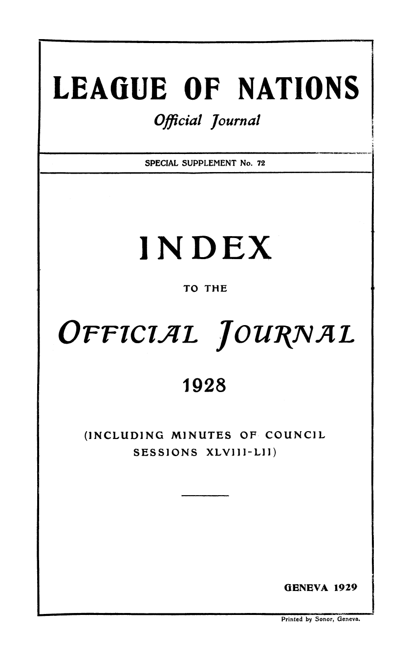 handle is hein.unl/offjrnsup0072 and id is 1 raw text is: LEAGUE

OF

Official

NATIONS

Journal

SPECIAL SUPPLEMENT No. 72

INDEX
TO THE

OFFICL L

JOUNNJAL

1928

(INCLUDING

MINUTES

OF COUNCIL

SESSIONS

XLVIII-LII)

GENEVA 1929

Printed by Sonor, Geneva.


