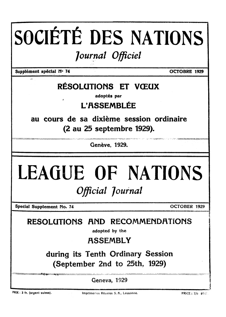 handle is hein.unl/offjrnsup0074 and id is 1 raw text is: SOCIETIf DES NATIONS
7ournal Officiel
Suppl6ment sp~dal [I, 74             OCTOBRE 1929
RISOLUTIONS ET VCEUX
adopt6s par
L'IRSSEMBLiE
au cours de sa dixieme session ordinaire
(2 au 25 septembre 1929).
Geneve, 1929.
LEAGUE OF NATIONS
Official 7ournal
Special Supplement No. 74            OCTOBER 1929
RESOLUTIONS RND RECOMMENDFITIONS
adopted by the
FISSEMBLY
during its Tenth Ordinary Session
(September 2nd to 25th, 1929)
Geneva, 1929

PIX : 3 fr. (argent suisse).

Imprlmeries R~unles S. A., Lausanne.

PRICE - 2/06 $0,,-.-


