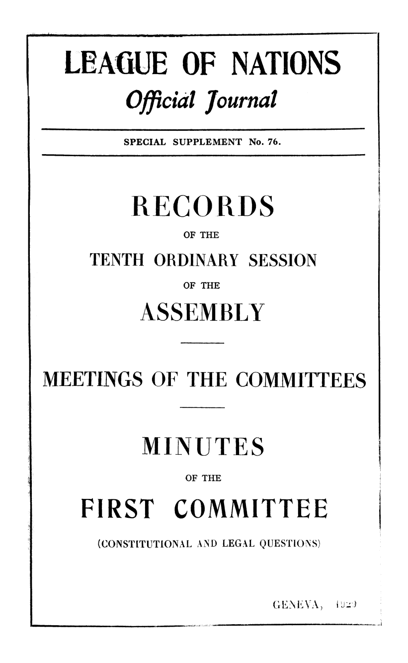 handle is hein.unl/offjrnsup0076 and id is 1 raw text is: LEAfGUE OF NATIONS
Official Journal

SPECIAL SUPPLEMENT No. 76.

RECORDS
OF THE
TENTH ORDINARY SESSION
OF THE
ASSEMBLY
MEETINGS OF THE COMMITTEES
MINUTES
OF THE

FIRST

COMMITTEE

(CONSTITUTIONAL AND LEGAL QUESTIONS)

)

E   N j,\ 7:


