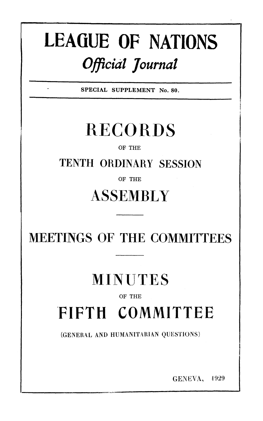 handle is hein.unl/offjrnsup0080 and id is 1 raw text is: LEAGUE OF NATIONS
Official ournal
SPECIAL SUPPLEMENT No. 80.

RECORDS
OF THE
TENTH ORDINARY SESSION
OF THE
ASSEMBLY
MEETINGS OF THE COMMITTEES
MINUTES
OF THE

FIFTH

COMMITTEE

(GENERAL AND HUMANITARIAN QUESTIONS)

GENEVA, 1 929


