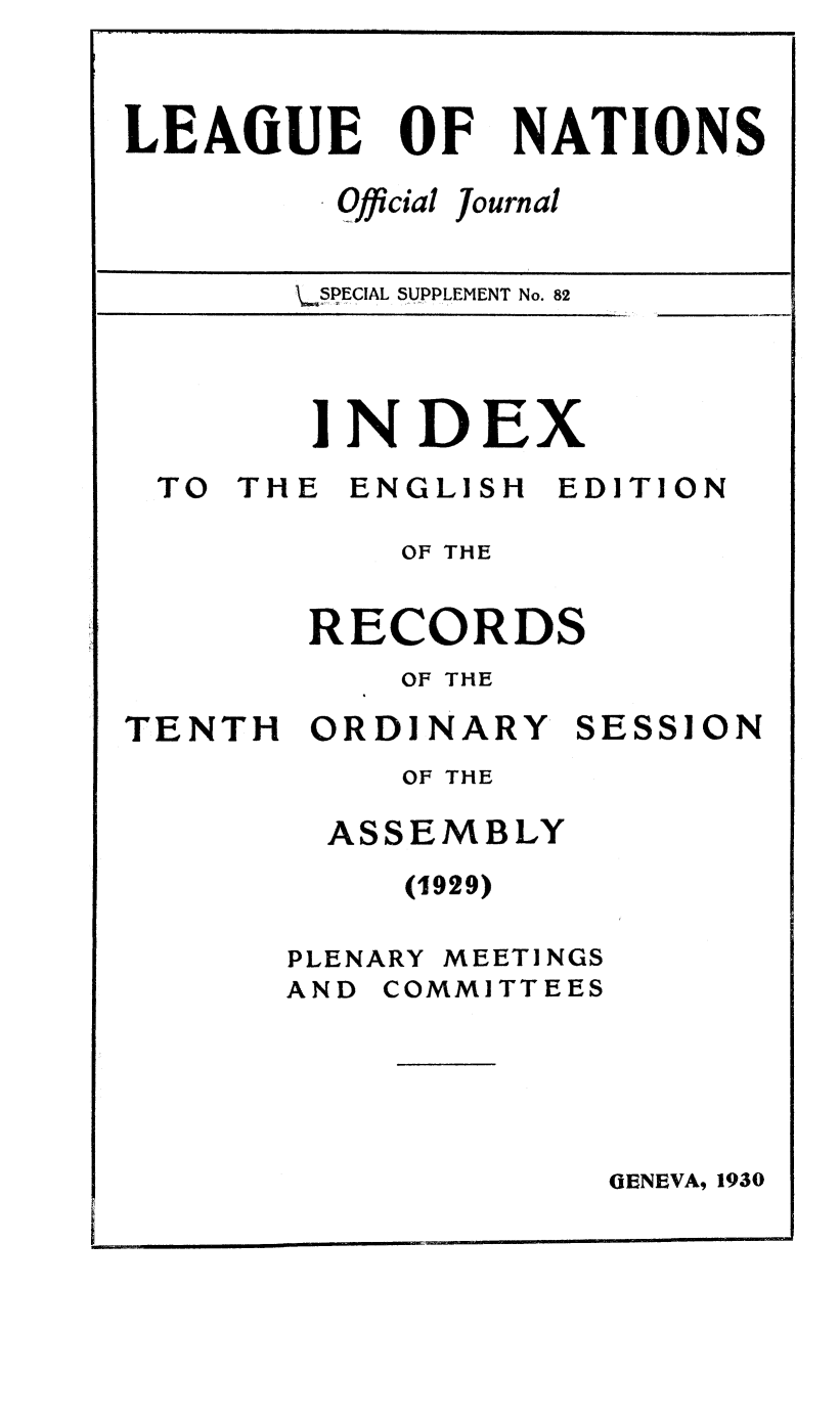 handle is hein.unl/offjrnsup0082 and id is 1 raw text is: OF

Qfficial

Journal

\.§PECIAL S1UPPLEMENT No. 82

INDEX

TO THE

ENGLISH

EDITION

OF THE
RECORDS
OF THE

TENTH ORDINARY

OF THE
ASSEMBLY
(1929)

PLENARY

MEETINGS

AND COMMITTEES

GENEVA, 1930

LEAGUE

NATIONS

SESSION

.. .. ... ... . .. . .. .. . .                                      I          I                     I                                      II I

Bq


