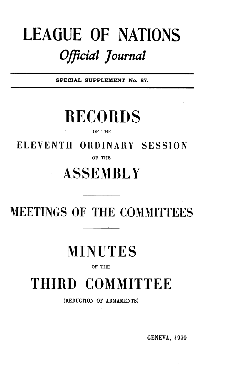 handle is hein.unl/offjrnsup0087 and id is 1 raw text is: LEAGUE OF NATIONS
Official Journal
SPECIAL SUPPLEMENT No. 87.

BECORDS
OF THE
ELEVENTH ORDINARY SESSION
OF THE
ASSEMBLY
MEETINGS OF THE COMMITTEES
MINUTES
OF THE
THIRD COMMITTEE

(REDUCTION OF ARMAMENTS)

GENEVA, 4950


