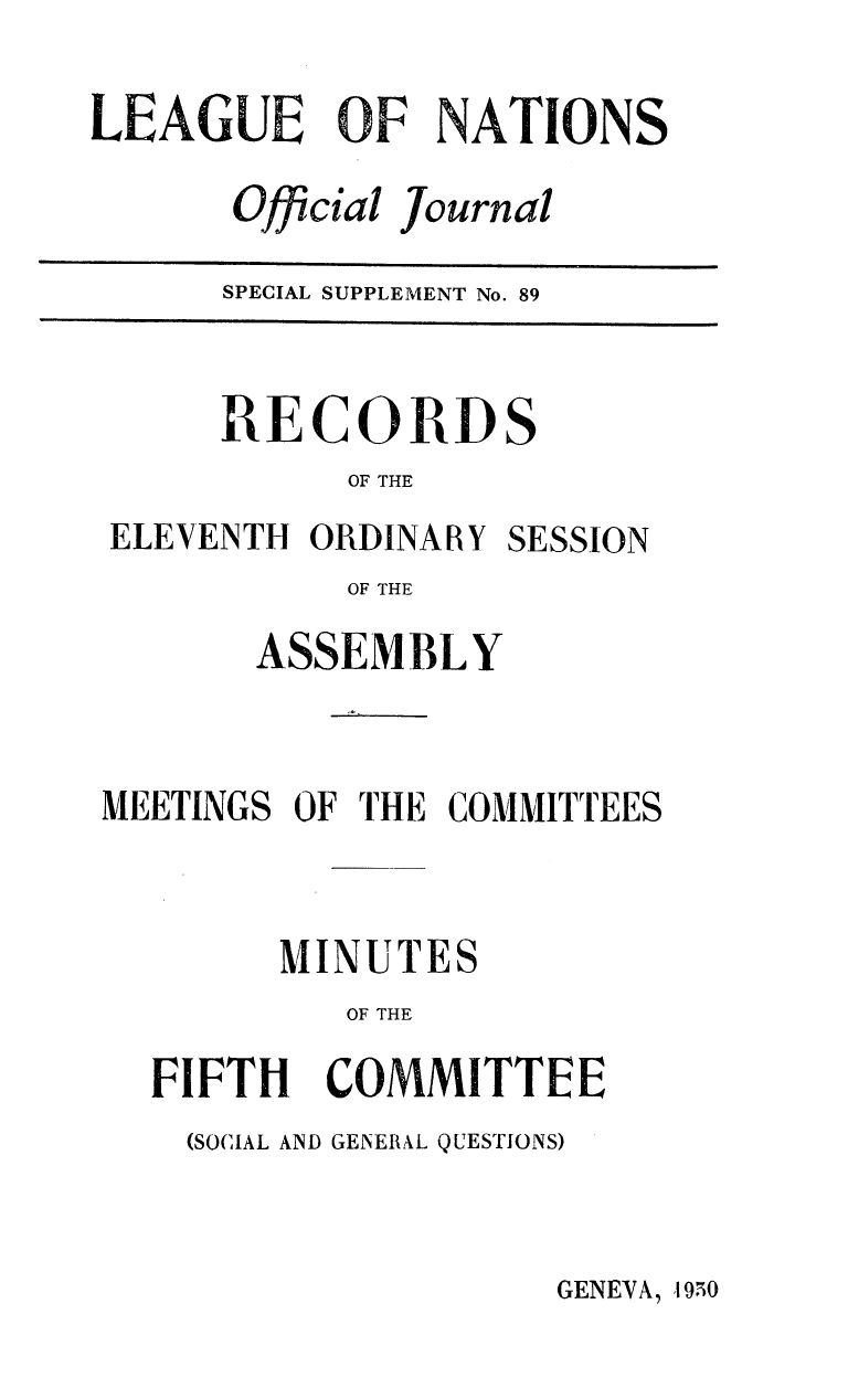 handle is hein.unl/offjrnsup0089 and id is 1 raw text is: LEAGUE OF NATIONS
Official Journal
SPECIAL SUPPLEMENT No. 89

RECORDS
OF THE

ELEVENTH ORDINARY

SESSION

OF THE
ASSEMBLY

MEETINGS OF THE COMMITTEES
MINUTES
OF THE
FIFTH COMMITTEE

(SOCIAL AND GENERAL QUESTIONS)

GENEVA, 4t950


