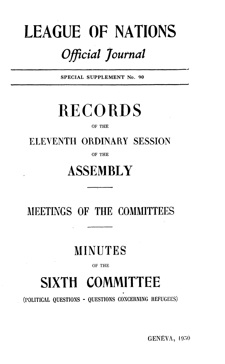 handle is hein.unl/offjrnsup0090 and id is 1 raw text is: LEAGUE OF NATIONS
Official journal

SPECIAL SUPPLEMENT No. 90

RECORDS
OF THE

ELEVENTH ORDINARY

SESSION

OF THE
ASSEMBLY

MEETINGS OF THE COMMITTEES
MINUTES
OF THE
SIXTH   COMMITTEE
(POLITICAL QUESTIONS - QUESTIONS CONCERNING REFUGEES)

GENEVA, 19,i0


