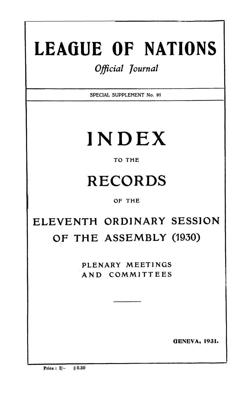 handle is hein.unl/offjrnsup0091 and id is 1 raw text is: OF

Official

NATIONS

Journal

SPECIAL SUPPLEMENT No. 91

INDEX
TO THE
RECORDS
OF THE

ELEVENTH ORDINARY

SESSION

THE

ASSEMBLY

0930)

PLENARY

MEETINGS

AND COMMITTEES

GENEVA, 1931.

Price : 2/-  $ 0.50

LEAGUE

OF


