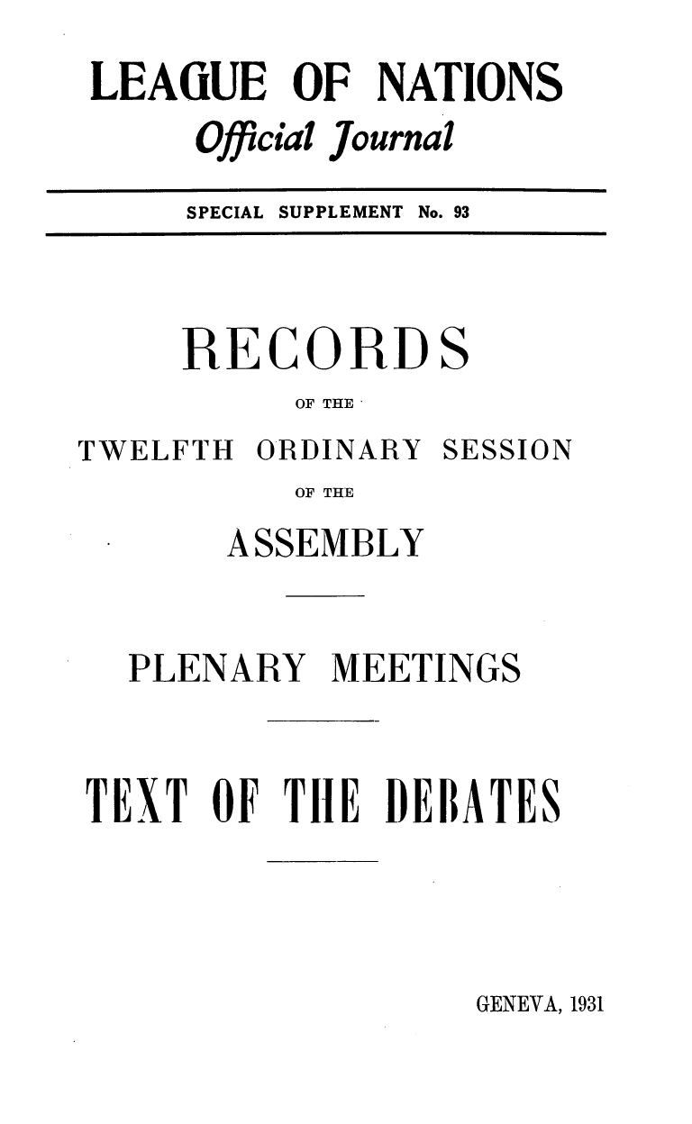 handle is hein.unl/offjrnsup0093 and id is 1 raw text is: LEAGUE OF NATIONS
Official Journal
SPECIAL SUPPLEMENT No. 93

RECORD

S

OF THE

TWELFTH ORDINARY

SESSION

OF THE
ASSEMBLY

PLENARY MEETINGS
TEXT OF THlE DEBATES

GENEVA, 1931


