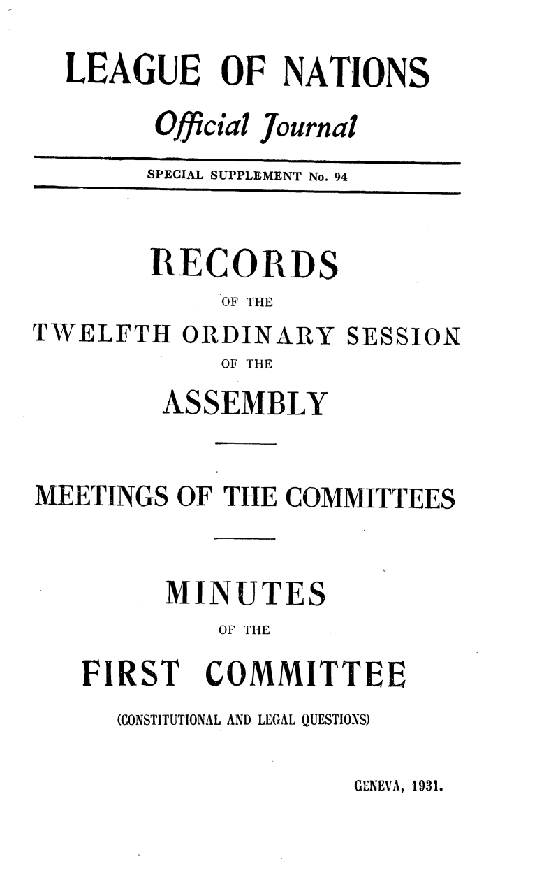 handle is hein.unl/offjrnsup0094 and id is 1 raw text is: LEAGUE OF NATIONS
Official Journal
SPECIAL SUPPLEMENT No. 94

RECORDS
OF THE
TWELFTH ORDINARY SESSION
OF THE
ASSEMBLY
MEETINGS OF THE COMMITTEES
MINUTES
OF THE

FIRST

COMMITTEE

(CONSTITUTIONAL AND LEGAL QUESTIONS)

GENEVA, 1931.


