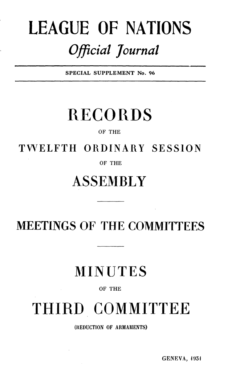 handle is hein.unl/offjrnsup0096 and id is 1 raw text is: LEAGUE OF NATIONS
Offcial Journal

SPECIAL SUPPLEMENT No. 96

RECORDS
OF THE
TWELFTH ORDINARY SESSION
OF THE
ASSEMBLY
MEETINGS OF THE COMMITTEES
MINUTES
OF THE
THIRD COMMITTEE
(REDUCTION OF ARMAMENTS)

GENEVA, 951


