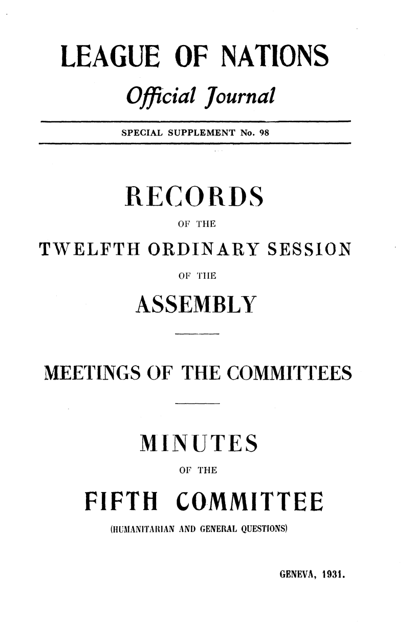 handle is hein.unl/offjrnsup0098 and id is 1 raw text is: LEAGUE OF NATIONS
Official Journal
SPECIAL SUPPLEMENT No. 98

RECORDS
OF THE
TWELFTH ORDINARY SESSION
OF TIHE
ASSEMBLY
MEETINGS OF THE COMMITTEES
MINUTES
OF THE

FIFTH

COMMITTEE

(ItUMANITAIIIAN AND GENERAL QUESTIONS)

GENEVA, 1931.


