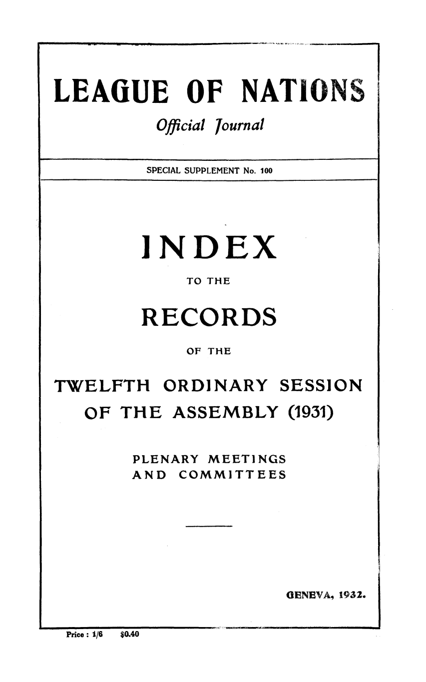 handle is hein.unl/offjrnsup0100 and id is 1 raw text is: OF

Official

NATIONS

Journal

SPECIAL SUPPLEMENT No. 100

INDEX
TO THE
RECORDS
OF THE

TWELFTH ORDINARY

SESSION

OF THE ASSEMBLY (1931)

PLENARY

MEETINGS

AND COMMITTEES
OENEVA, 1932.

Price : 1/6  $0.40

LEAGUE



