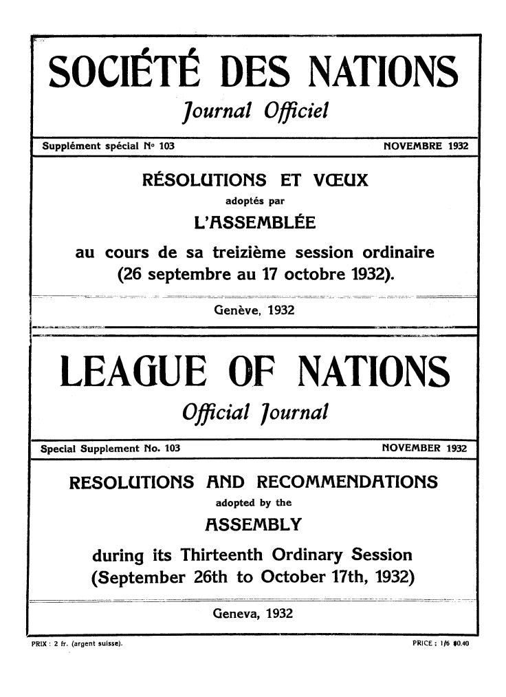handle is hein.unl/offjrnsup0103 and id is 1 raw text is: SOCIIITI DES NATIONS
Journal Officiel
Supplment special [No 103          [IOVEMBRE 1932
RESOLUTIONS ET VCEUX
adopt~s par
L'RSSEMBLIE
au cours de sa treizieme session ordinaire
(26 septembre au 17 octobre 1932).
Gen~ve, 1932
LEAGUE OF NATIONS
Official 7ournal
Special Supplement No. 103          NOVEMBER 1932
RESOLUTIONS RND RECOMMENDRTIONS
adopted by the
RSSEMBLY
during its Thirteenth Ordinary Session
(September 26th to October 17th, 1932)
Geneva, 1932

PRIX : 2 fr. (argent suisse).

PRICE. 11I6 $10.40


