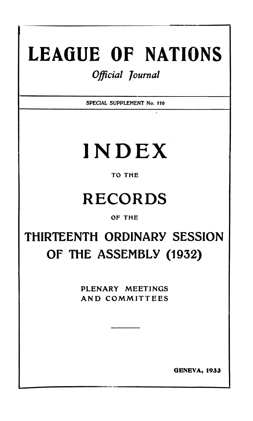 handle is hein.unl/offjrnsup0110 and id is 1 raw text is: LEAGUE OF
Official J,

NATIONS

ournal

SPECIAL SUPPLEMENT No. 110

INDEX
TO THE
RECORDS
OF THE
THIRTEENTH ORDINARY SESSION
OF THE ASSEMBLY (1932)

PLENARY

MEETINGS

AND COMMITTEES

GENEVA, 1933


