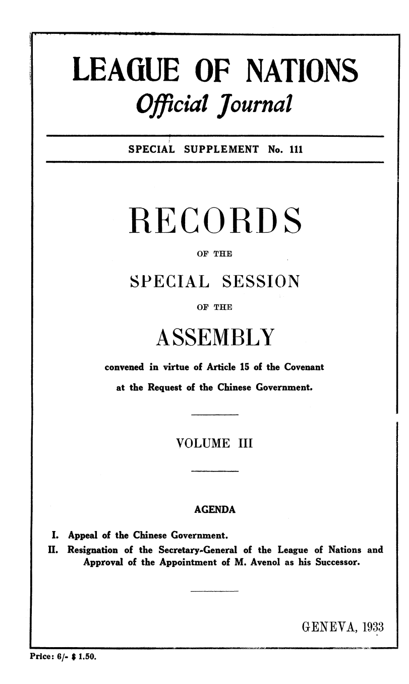handle is hein.unl/offjrnsup0111 and id is 1 raw text is: LEAGUE OF NATIONS
Official Journal

SPECIAL SUPPLEMENT No. 111

RECORDS
OF THE
SPECIAL SESSION
OF THE
ASSEMBLY
convened in virtue of Article 15 of the Covenant
at the Request of the Chinese Government.
VOLUME III
AGENDA
I. Appeal of the Chinese Government.
II. Resignation of the Secretary-General of the League of Nations and
Approval of the Appointment of M. Avenol as his Successor.
GENEVA, 1933
Price: 6/- $ 1.50.


