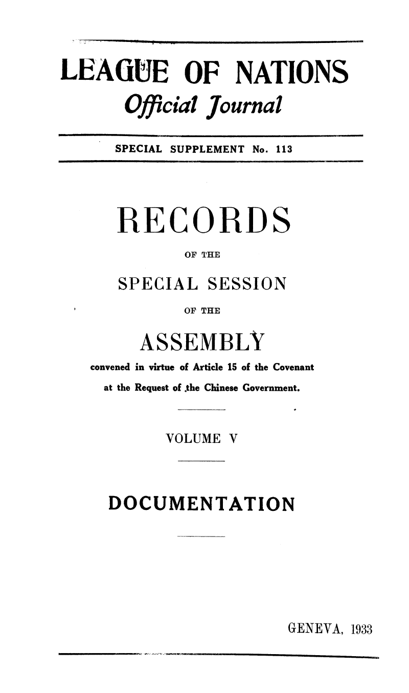 handle is hein.unl/offjrnsup0113 and id is 1 raw text is: LEAGUE OF NATIONS
Official Journal
SPECIAL SUPPLEMENT No. 113

RECORDS
OF THE
SPECIAL SESSION
OF THE
ASSEMBLY
convened in virtue of Article 15 of the Covenant
at the Request of the Chinese Government.

VOLUME V

DOCUMENTATION

GENEVA, 1933


