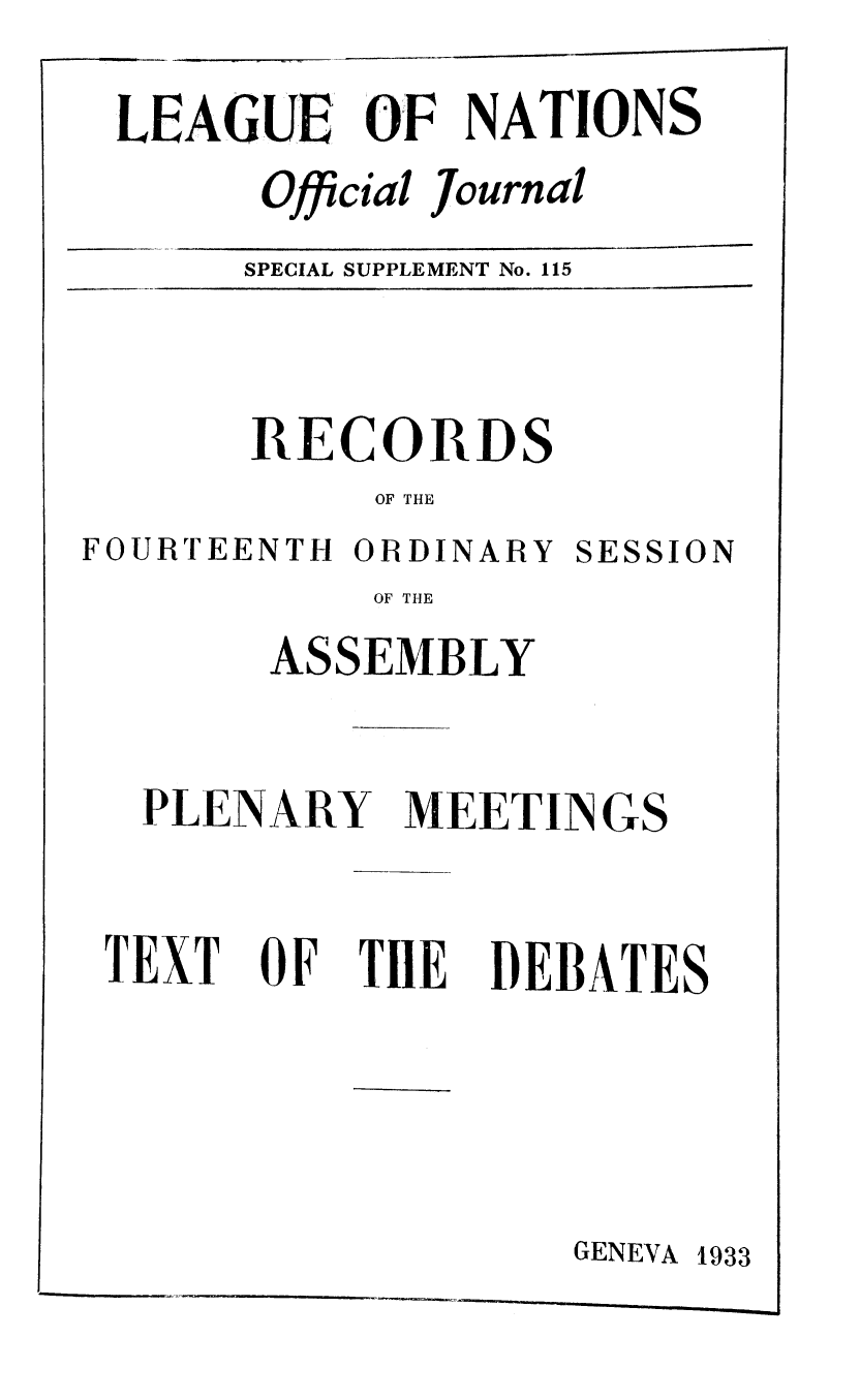 handle is hein.unl/offjrnsup0115 and id is 1 raw text is: LEAGUE OF NATIONS
Official Journal
SPECIAL SUPPLEMENT No. 115
RECORDS
OF THE
FOURTEENTH ORDINARY SESSION
OF THE
ASSEMBLY
PLENARY MEETINGS
TEXT OF TIE DEBATES

GENEVA 1933


