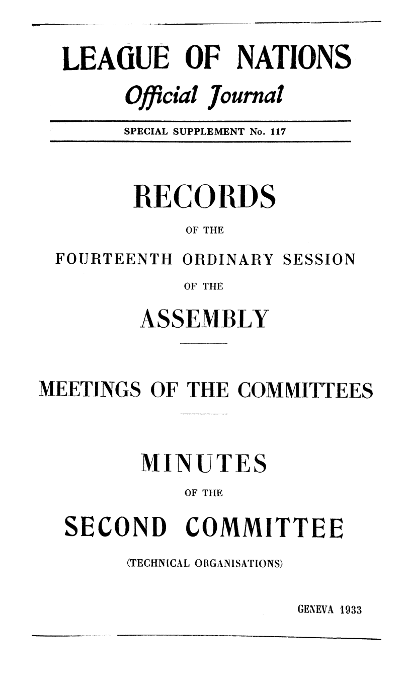 handle is hein.unl/offjrnsup0117 and id is 1 raw text is: LEAGUE OF NATIONS
Official Journal
SPECIAL SUPPLEMENT No. 117

RECORDS
OF THE

FOURTEENTH ORDINARY

SESSION

OF THE
ASSEMBLY
MEETINGS OF THE COMMITTEES
MINUTES
OF THE

SECOND

COMMITTEE

(TECHNICAL ORGANISATIONS)

GENEVA 1933


