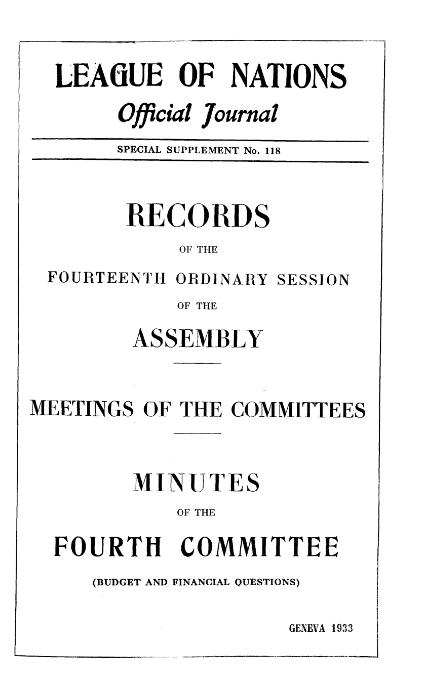 handle is hein.unl/offjrnsup0118 and id is 1 raw text is: LEAfGUE OF NATIONS
Official Journal
SPECIAL SUPPLEMENT No. 118

RECORDS
OF THE

FOURTEENTH ORDINARY

SESSION

OF THE
ASSEMBLY
MEETINGS OF THE COMNIITTEES

MINUTE

OF THE

FOURTH

COMMITTEE

(BUDGET AND FINANCIAL QUESTIONS)

GENEVA 1933


