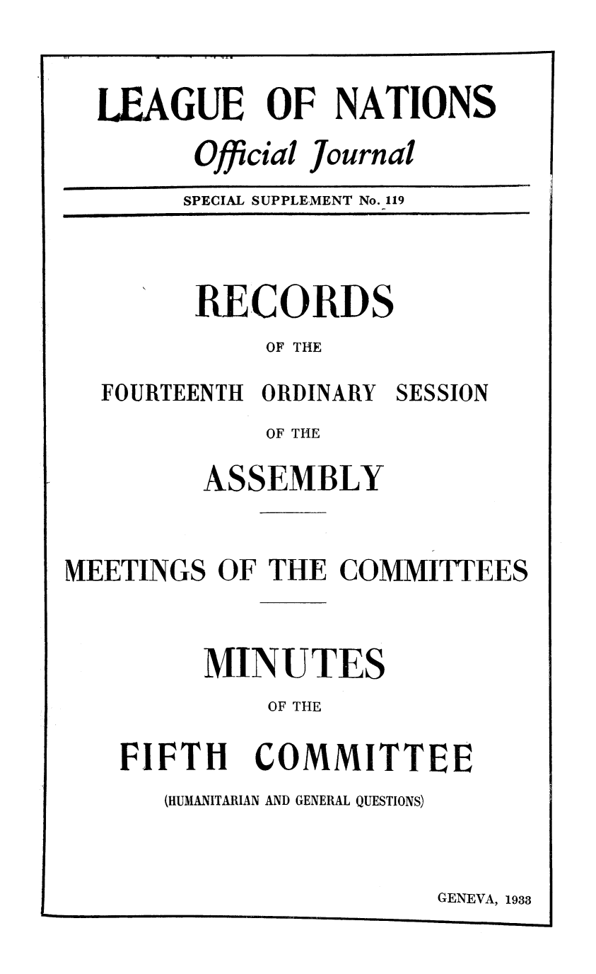 handle is hein.unl/offjrnsup0119 and id is 1 raw text is: LEAGUE OF NATIONS
Official Journal
SPECIAL SUPPLEMENT No. 119

RECORDS
OF THE
FOURTEENTH ORDINARY SESSION
OF THE
ASSEMBLY
MEETINGS OF THE COMMITTEES
MINUTES
OF THE

FIFTH

COMMITTEE

(HUMANITARIAN AND GENERAL QUESTIONS)

GENEVA, 1933


