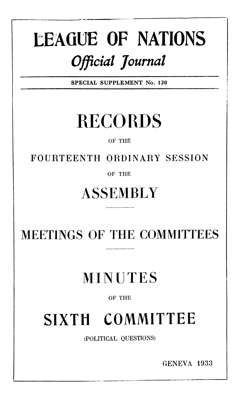 handle is hein.unl/offjrnsup0120 and id is 1 raw text is: LEAGUE OF NATIONS
Official Journal
SPECIAL SUPPLEMENT No. 120

RECORDS
OF THE

FOURTEENTH ORDINARY

SESSION

OF THE
ASSEMBLY
MEETINGS OF THE COMMITTEES
MINUTES
OF THE

SIXTH

COMMITTEE

(POLITICAL QUESTIONS)

GENEVA 1933


