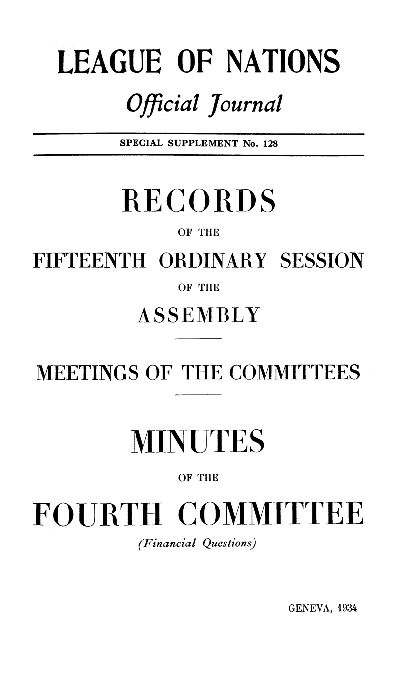 handle is hein.unl/offjrnsup0128 and id is 1 raw text is: LEAGUE OF NATIONS
Official Journal
SPECIAL SUPPLEMENT No. 128

RECORDS
OF THE
FIFTEENTH ORDINARY
OF THE
ASSEMBLY

SESSION

MEETINGS OF THE COMMITTEES
MINUTES
OF THE
FO-URTH COMMITTEE
(Financial Questions)

GENEVA, 1934


