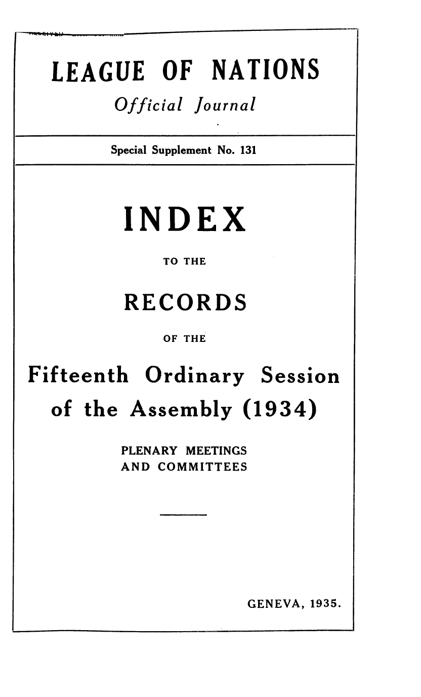 handle is hein.unl/offjrnsup0131 and id is 1 raw text is: LEAGUE OF
Official

NATIONS
Journal

Special Supplement No. 131

INDEX
TO THE
RECORDS
OF THE

Fifteenth Ordinary

Session

of the Assembly (1934)
PLENARY MEETINGS
AND COMMITTEES

GENEVA, 1935.

m


