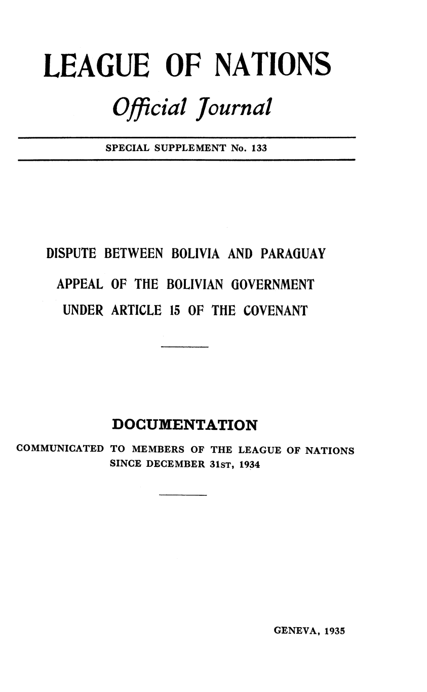 handle is hein.unl/offjrnsup0133 and id is 1 raw text is: LEAGUE OF NATIONS
Official Journal
SPECIAL SUPPLEMENT No. 133

DISPUTE BETWEEN BOLIVIA AND PARAGUAY
APPEAL OF THE BOLIVIAN GOVERNMENT
UNDER ARTICLE 15 OF THE COVENANT

DOCUMENTATION
COMMUNICATED TO MEMBERS OF THE LEAGUE OF NATIONS
SINCE DECEMBER 31ST, 1934

GENEVA, 1935


