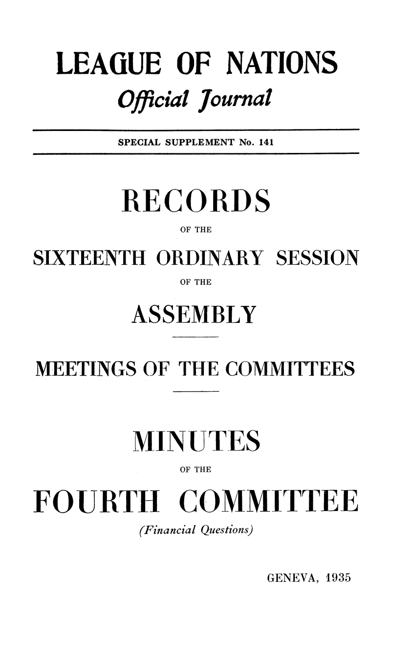 handle is hein.unl/offjrnsup0141 and id is 1 raw text is: LEAGUE OF NATIONS
Official Journal
Of    1

SPECIAL SUPPLEMENT No. 141

RECORDS
OF THE
SIXTEENTH ORDINARY SESSION
OF THE
ASSEMBLY
MEETINGS OF THE COMMITTEES
MINUTES
OF THE
FOURTH COMMITTEE
(Financial Questions)

GENEVA, 1935


